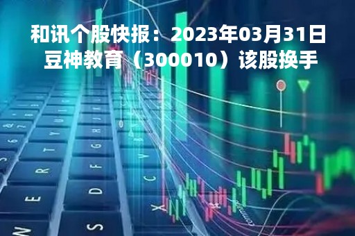 和讯个股快报：2023年03月31日 豆神教育（300010）该股换手率大于8%