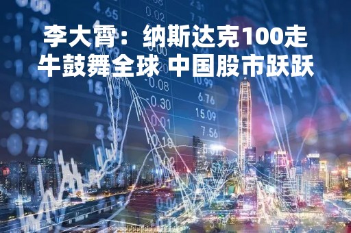李大霄：纳斯达克100走牛鼓舞全球 中国股市跃跃欲试蓄势待发 君子以自强不息 牛市到了！