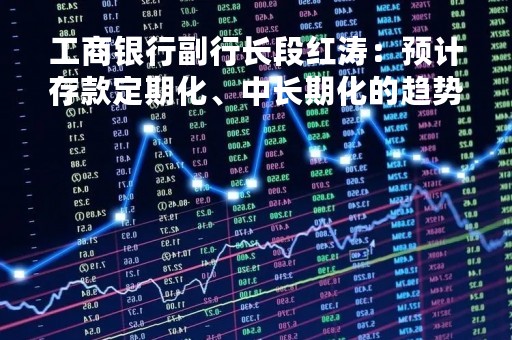 工商银行副行长段红涛：预计存款定期化、中长期化的趋势会有所改善