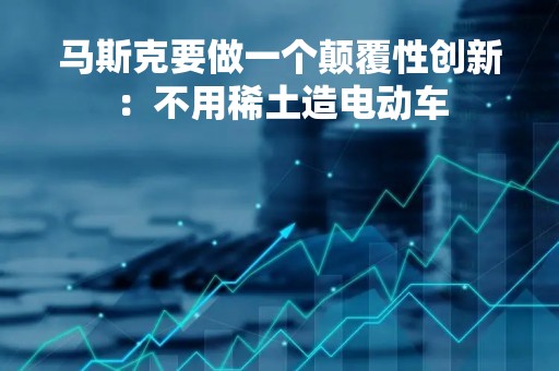 马斯克要做一个颠覆性创新：不用稀土造电动车