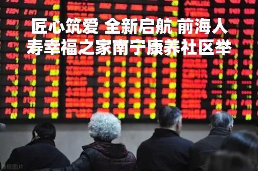 匠心筑爱 全新启航 前海人寿幸福之家南宁康养社区举办品牌发布会