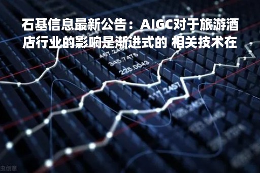 石基信息最新公告：AIGC对于旅游酒店行业的影响是渐进式的 相关技术在公司业务中的实质性落地仍在内部探讨中
