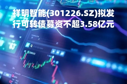祥明智能(301226.SZ)拟发行可转债募资不超3.58亿元 用于智能电机及组件智造基地扩建项目