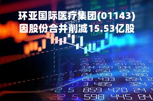 环亚国际医疗集团(01143)因股份合并削减15.53亿股