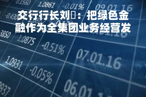 交行行长刘珺：把绿色金融作为全集团业务经营发展的底色