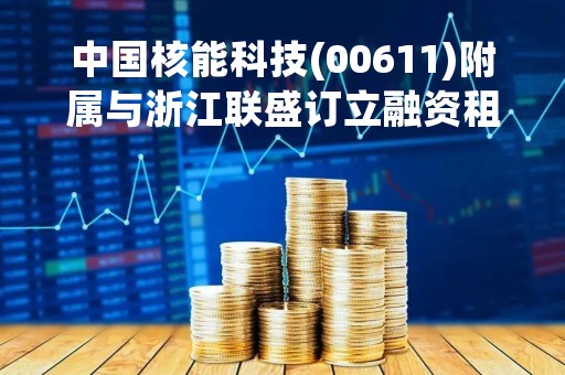 中国核能科技(00611)附属与浙江联盛订立融资租赁框架协议