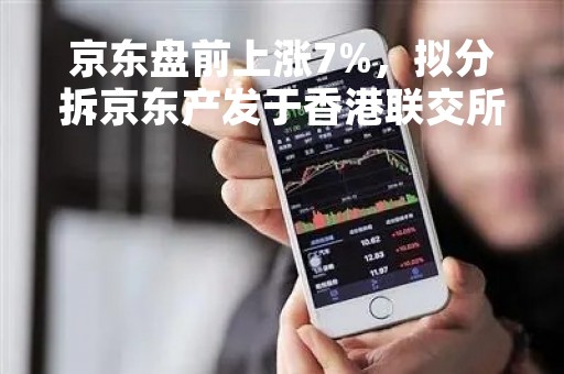 京东盘前上涨7%，拟分拆京东产发于香港联交所主板独立上市
