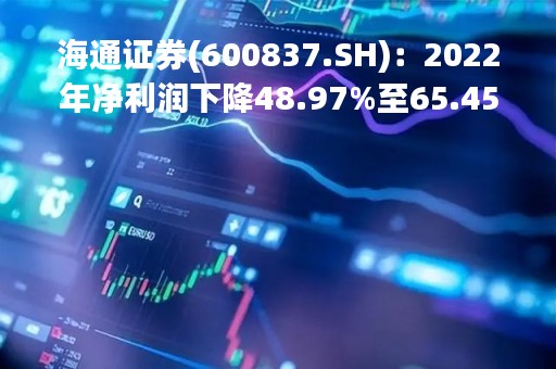 海通证券(600837.SH)：2022年净利润下降48.97%至65.45亿元 拟10派2.10元