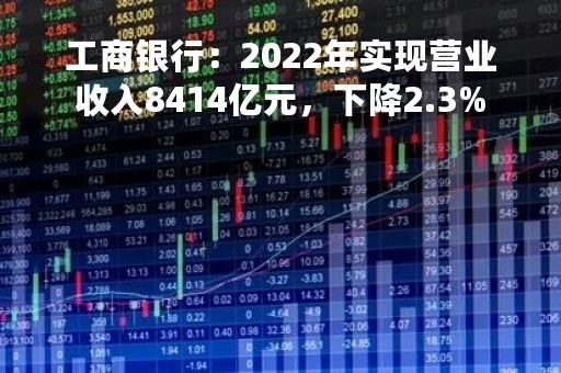 工商银行：2022年实现营业收入8414亿元，下降2.3%