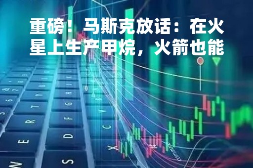重磅！马斯克放话：在火星上生产甲烷，火箭也能电动 10万亿美元宏图计划揭晓→