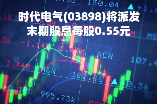 时代电气(03898)将派发末期股息每股0.55元