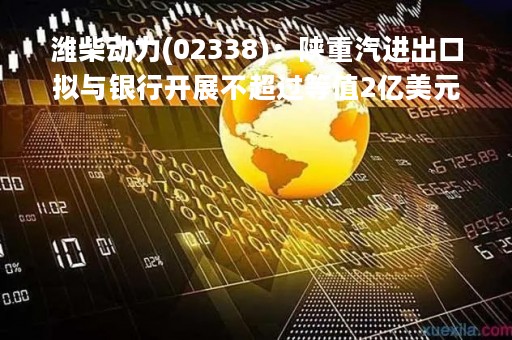 潍柴动力(02338)：陕重汽进出口拟与银行开展不超过等值2亿美元的衍生品交易业务
