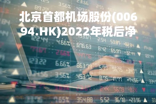 北京首都机场股份(00694.HK)2022年税后净亏损35.3亿元