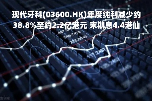现代牙科(03600.HK)年度纯利减少约38.8%至约2.2亿港元 末期息4.4港仙