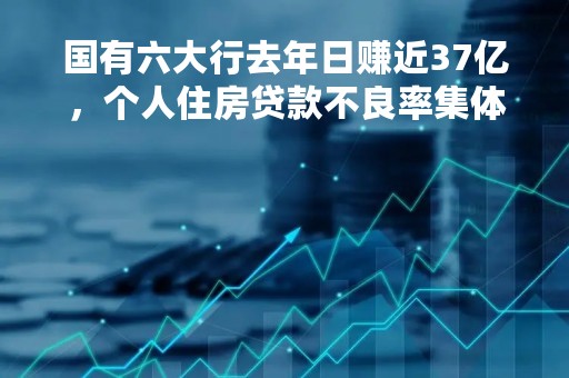 国有六大行去年日赚近37亿，个人住房贷款不良率集体走高