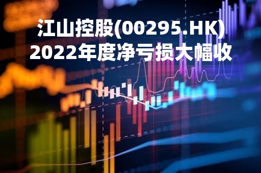 江山控股(00295.HK)2022年度净亏损大幅收窄至2.95亿元
