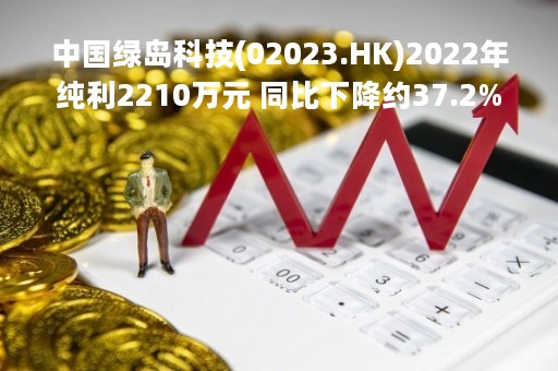 中国绿岛科技(02023.HK)2022年纯利2210万元 同比下降约37.2%