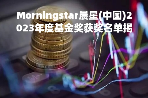 Morningstar晨星(中国)2023年度基金奖获奖名单揭晓 工银、广发、富国、招商产品上榜