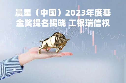晨星（中国）2023年度基金奖提名揭晓 工银瑞信权益、固收独占三席