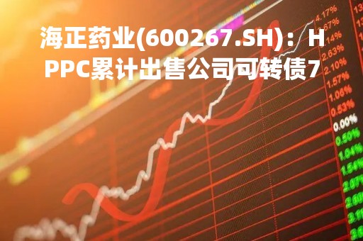 海正药业(600267.SH)：HPPC累计出售公司可转债732.88万张