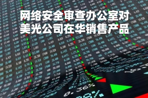 网络安全审查办公室对美光公司在华销售产品启动网络安全审查