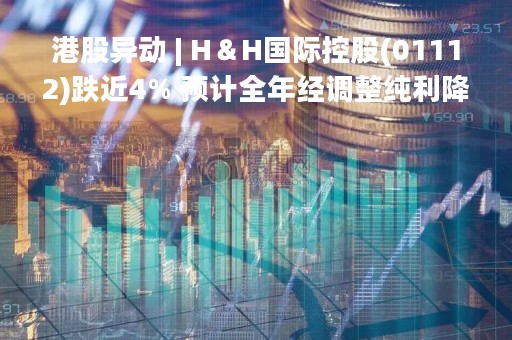 港股异动 | H＆H国际控股(01112)跌近4% 预计全年经调整纯利降20%-30%