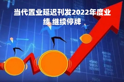 当代置业延迟刊发2022年度业绩 继续停牌