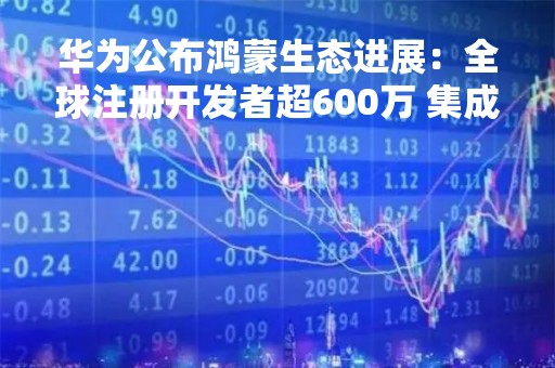 华为公布鸿蒙生态进展：全球注册开发者超600万 集成HMS Core应用超22万