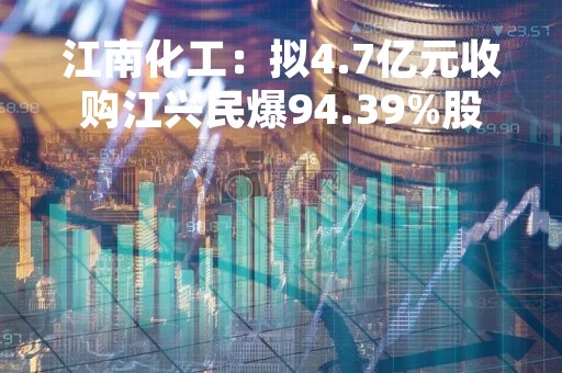 江南化工：拟4.7亿元收购江兴民爆94.39%股权