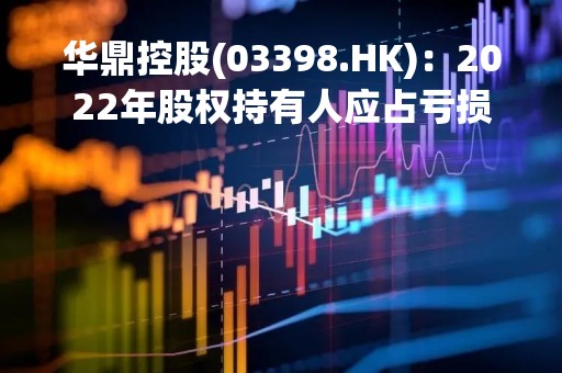 华鼎控股(03398.HK)：2022年股权持有人应占亏损1.37亿港元