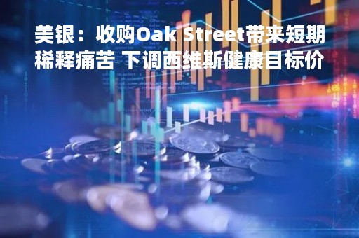 美银：收购Oak Street带来短期稀释痛苦 下调西维斯健康目标价至104美元