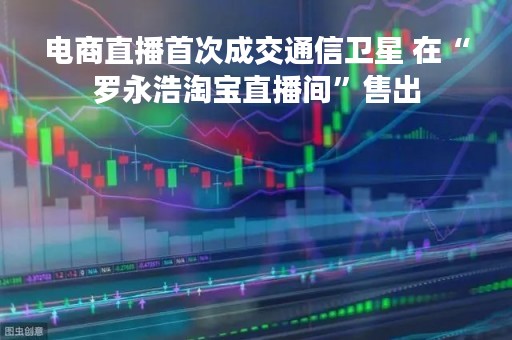 电商直播首次成交通信卫星 在“罗永浩淘宝直播间”售出