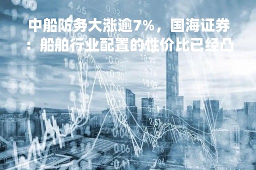 中船防务大涨逾7%，国海证券：船舶行业配置的性价比已经凸显