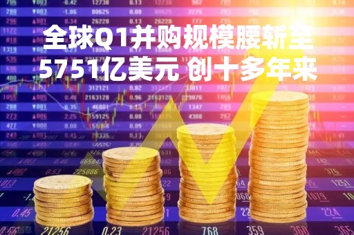 全球Q1并购规模腰斩至5751亿美元 创十多年来新低