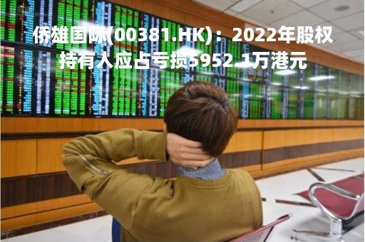 侨雄国际(00381.HK)：2022年股权持有人应占亏损5952.1万港元