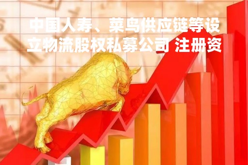 中国人寿、菜鸟供应链等设立物流股权私募公司 注册资本18亿