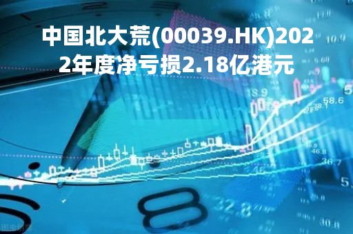 中国北大荒(00039.HK)2022年度净亏损2.18亿港元