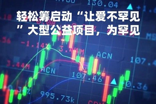 轻松筹启动“让爱不罕见”大型公益项目，为罕见病患者提供专项救助
