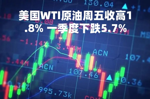 美国WTI原油周五收高1.8% 一季度下跌5.7%