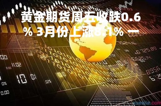 黄金期货周五收跌0.6% 3月份上涨8.1% 一季度上涨8.8%