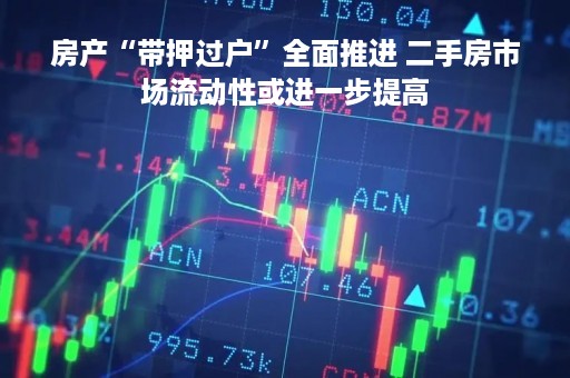 房产“带押过户”全面推进 二手房市场流动性或进一步提高