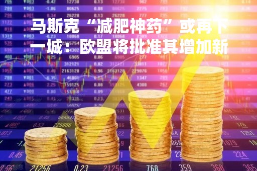 马斯克“减肥神药”或再下一城：欧盟将批准其增加新适应症