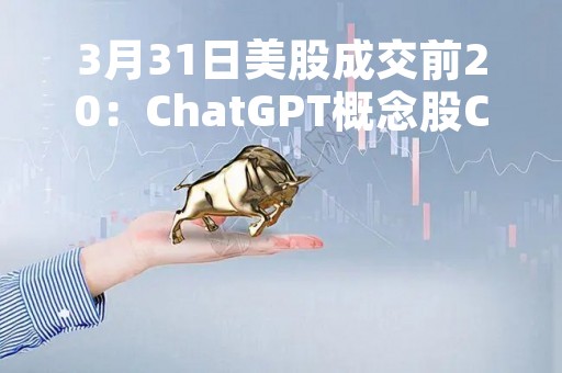 3月31日美股成交前20：ChatGPT概念股C3.ai一季度大涨200%