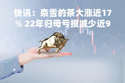 快讯：奈雪的茶大涨近17% 22年归母亏损减少近90%