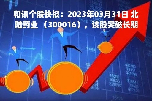 和讯个股快报：2023年03月31日 北陆药业 （300016），该股突破长期盘整