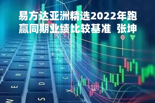 易方达亚洲精选2022年跑赢同期业绩比较基准  张坤：每一次市场大幅下跌 股票都是在“打折促销”