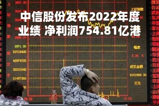 中信股份发布2022年度业绩 净利润754.81亿港元同比增长7.5%