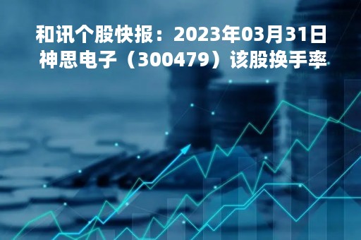 和讯个股快报：2023年03月31日 神思电子（300479）该股换手率大于8%