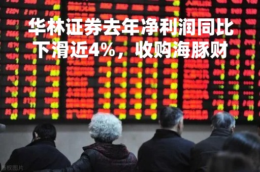 华林证券去年净利润同比下滑近4%，收购海豚财富APP后线上获客比例超五成
