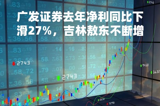 广发证券去年净利同比下滑27%，吉林敖东不断增持巩固第一大股东地位